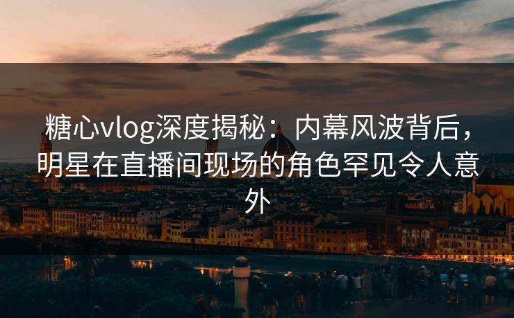糖心vlog深度揭秘：内幕风波背后，明星在直播间现场的角色罕见令人意外