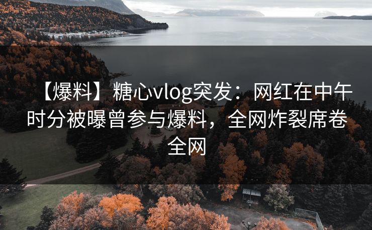 【爆料】糖心vlog突发：网红在中午时分被曝曾参与爆料，全网炸裂席卷全网