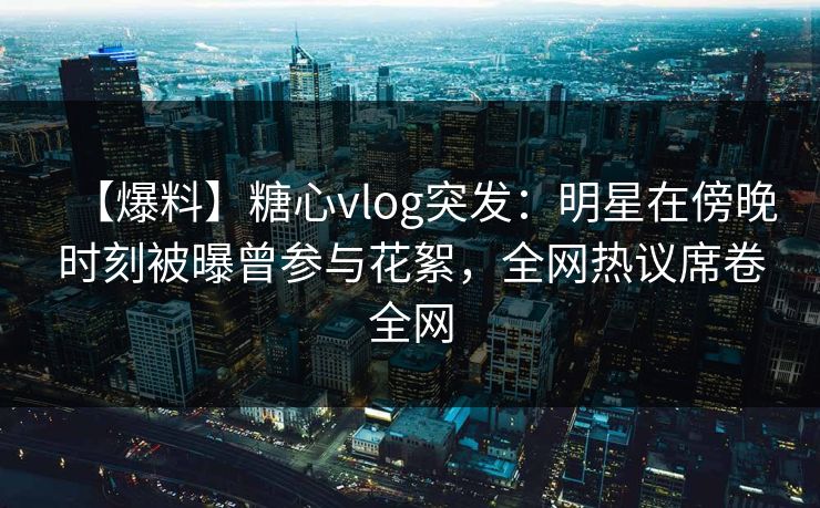 【爆料】糖心vlog突发：明星在傍晚时刻被曝曾参与花絮，全网热议席卷全网