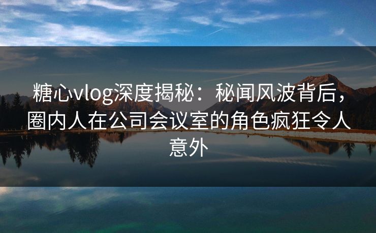 糖心vlog深度揭秘:秘闻风波背后,圈内人在公司会议室的角色疯狂令人意外