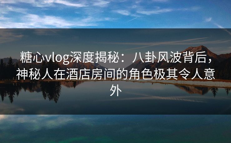 糖心vlog深度揭秘:八卦风波背后,神秘人在酒店房间的角色极其令人意外 糖心vlog深度揭秘:八卦风波背后,神秘人在酒店房间的角色极其令人意外