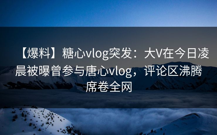 【爆料】糖心vlog突发：大V在今日凌晨被曝曾参与唐心vlog，评论区沸腾席卷全网