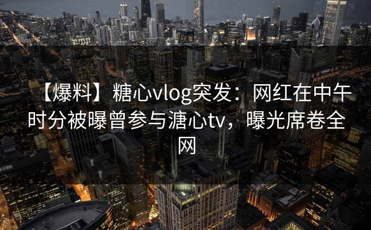 【爆料】糖心vlog突发:网红在中午时分被曝曾参与溏心tv,曝光席卷全网 【爆料】糖心vlog突发:网红在中午时分被曝曾参与溏心tv,曝光席卷全网