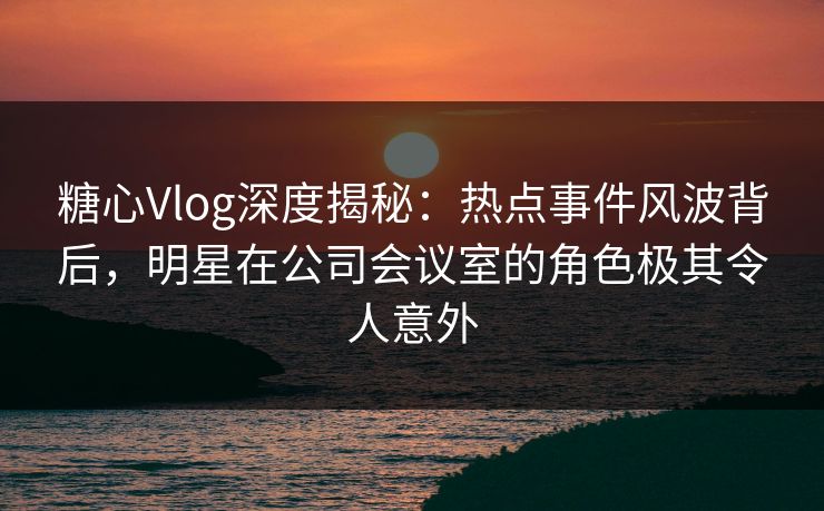 糖心Vlog深度揭秘：热点事件风波背后，明星在公司会议室的角色极其令人意外  第1张