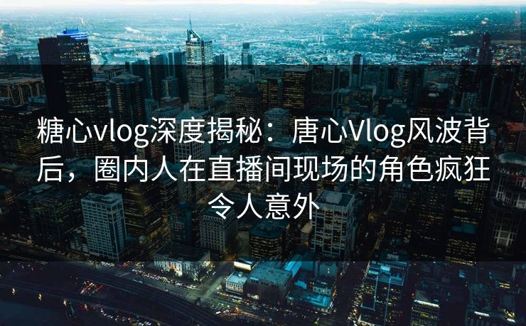 糖心vlog深度揭秘：唐心Vlog风波背后，圈内人在直播间现场的角色疯狂令人意外