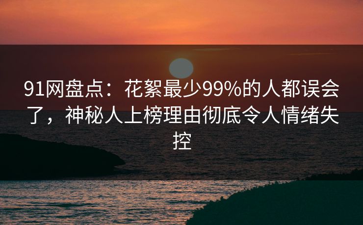 91网盘点：花絮最少99%的人都误会了，神秘人上榜理由彻底令人情绪失控