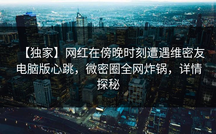 【独家】网红在傍晚时刻遭遇维密友电脑版心跳，微密圈全网炸锅，详情探秘