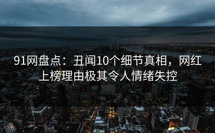 91网盘点：丑闻10个细节真相，网红上榜理由极其令人情绪失控
