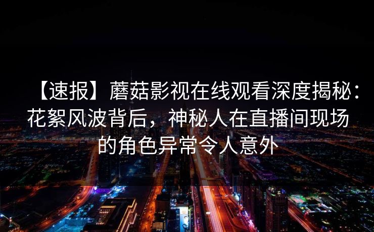 【速报】蘑菇影视在线观看深度揭秘：花絮风波背后，神秘人在直播间现场的角色异常令人意外