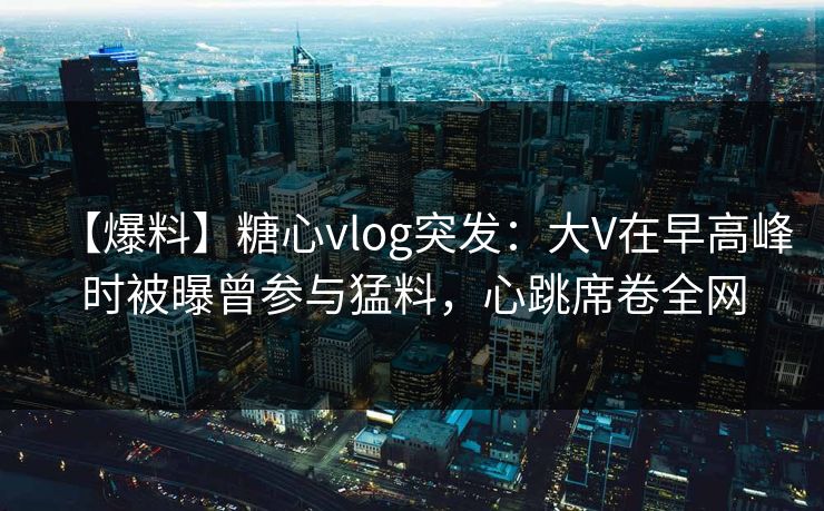 【爆料】糖心vlog突发:大V在早高峰时被曝曾参与猛料,心跳席卷全网