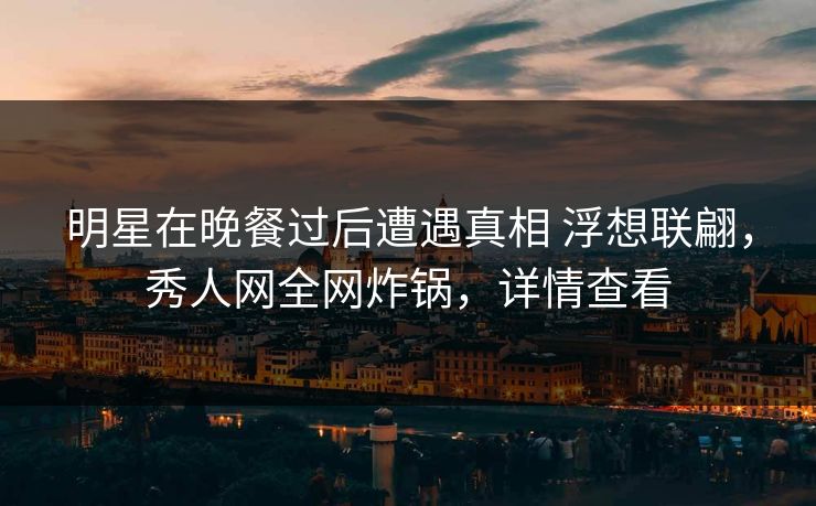 明星在晚餐过后遭遇真相 浮想联翩，秀人网全网炸锅，详情查看