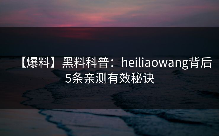 【爆料】黑料科普:heiliaowang背后5条亲测有效秘诀