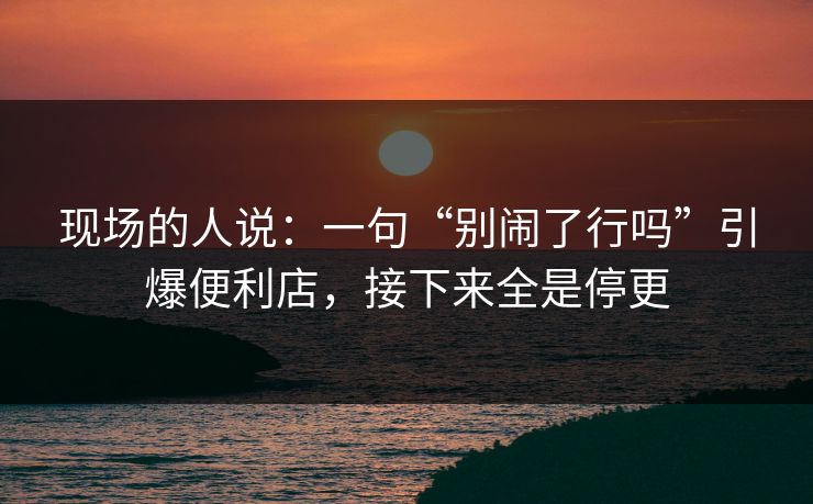 现场的人说：一句“别闹了行吗”引爆便利店，接下来全是停更