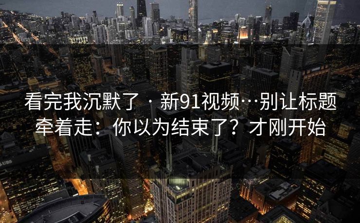 看完我沉默了 · 新91视频…别让标题牵着走：你以为结束了？才刚开始  第1张