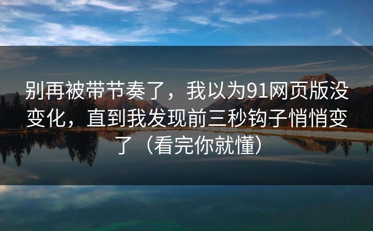 别再被带节奏了，我以为91网页版没变化，直到我发现前三秒钩子悄悄变了（看完你就懂）