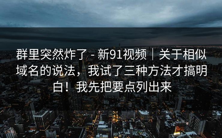 群里突然炸了 - 新91视频｜关于相似域名的说法，我试了三种方法才搞明白！我先把要点列出来