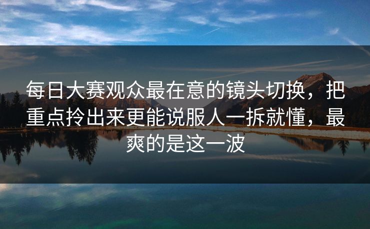 每日大赛观众最在意的镜头切换，把重点拎出来更能说服人一拆就懂，最爽的是这一波