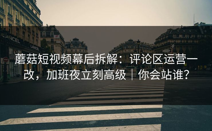 蘑菇短视频幕后拆解：评论区运营一改，加班夜立刻高级｜你会站谁？
