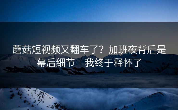 蘑菇短视频又翻车了？加班夜背后是幕后细节｜我终于释怀了