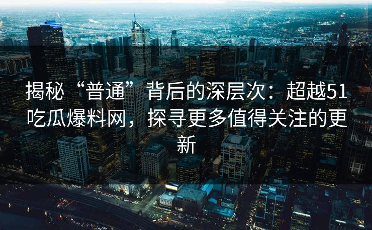 揭秘“普通”背后的深层次：超越51吃瓜爆料网，探寻更多值得关注的更新