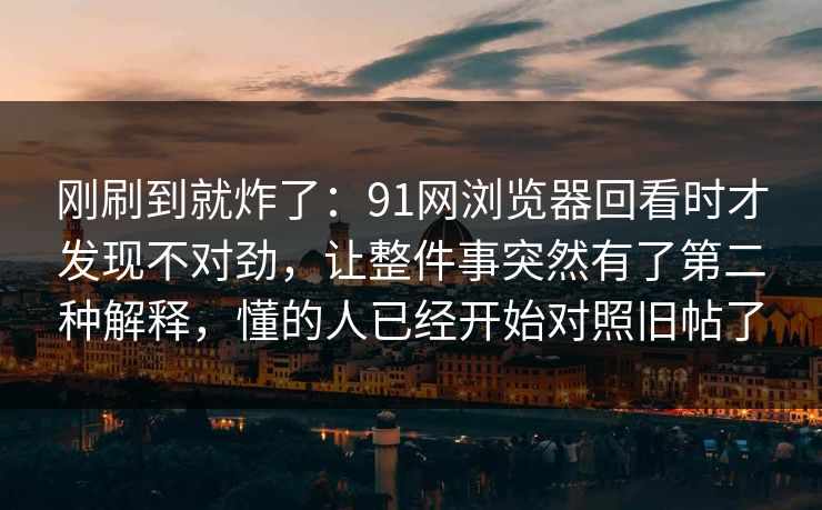 刚刷到就炸了：91网浏览器回看时才发现不对劲，让整件事突然有了第二种解释，懂的人已经开始对照旧帖了