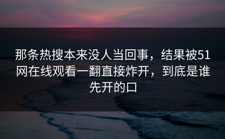 那条热搜本来没人当回事，结果被51网在线观看一翻直接炸开，到底是谁先开的口